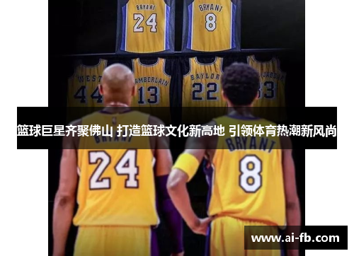 篮球巨星齐聚佛山 打造篮球文化新高地 引领体育热潮新风尚