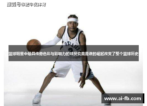 篮球明星中最具传奇色彩与影响力的球员究竟是谁的崛起改变了整个篮球历史