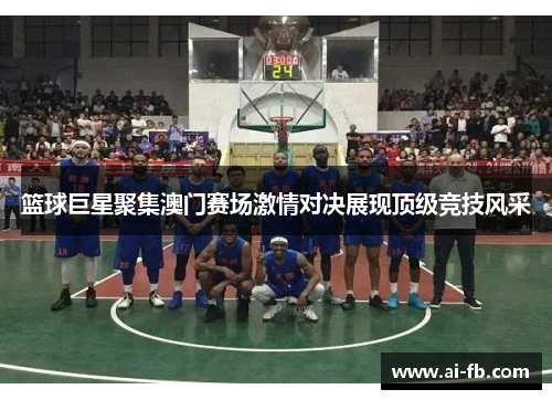 篮球巨星聚集澳门赛场激情对决展现顶级竞技风采