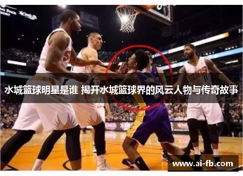 水城篮球明星是谁 揭开水城篮球界的风云人物与传奇故事